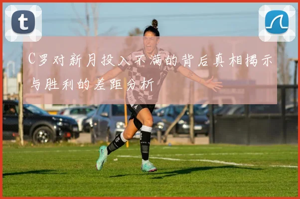 C罗对新月投入不满的背后真相揭示与胜利的差距分析