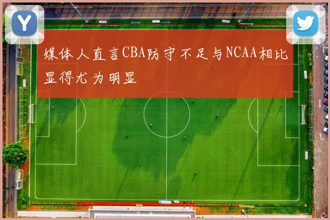 媒体人直言CBA防守不足与NCAA相比显得尤为明显