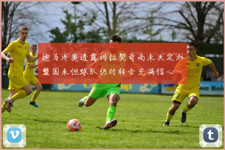 迪马济奥透露姆拉契奇尚未决定加盟国米但球队仍对转会充满信心