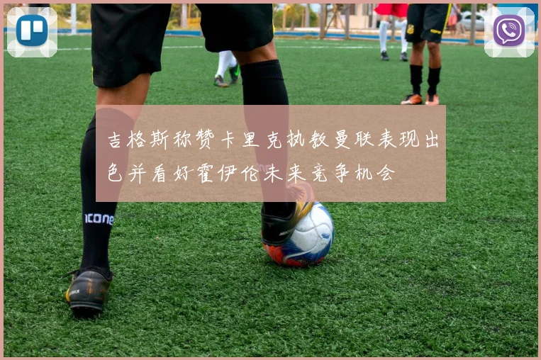吉格斯称赞卡里克执教曼联表现出色并看好霍伊伦未来竞争机会