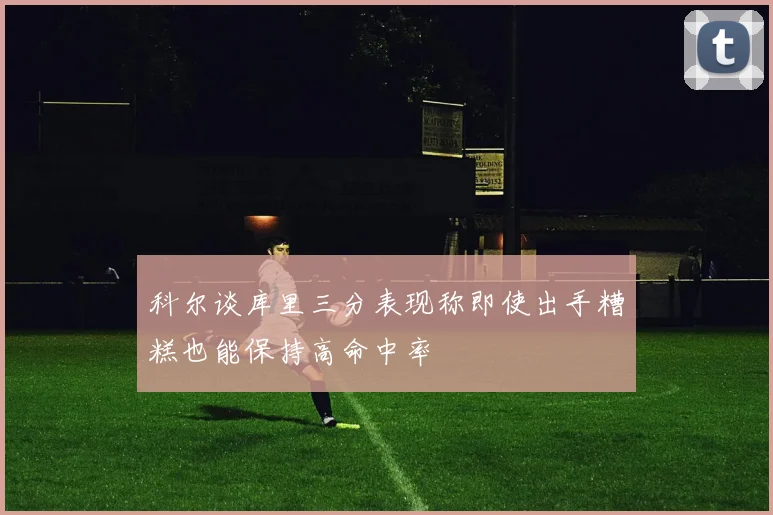 科尔谈库里三分表现称即使出手糟糕也能保持高命中率