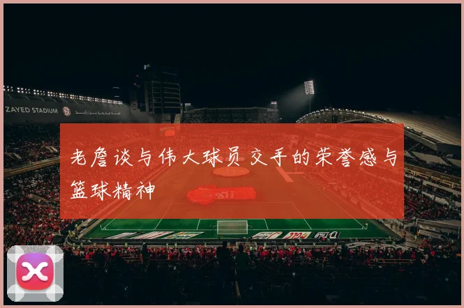 老詹谈与伟大球员交手的荣誉感与篮球精神