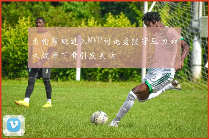 杰伦布朗进入MVP讨论后防守压力加大效率下滑引发关注