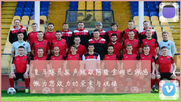 皇马球员发声致敬阿隆索姆巴佩感慨为您效力的荣幸与祝福